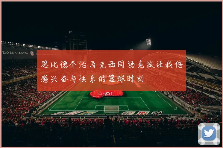 恩比德乔治马克西同场竞技让我倍感兴奋与快乐的篮球时刻