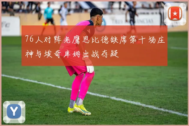 76人对阵老鹰恩比德缺席第十场庄神与埃奇库姆出战存疑