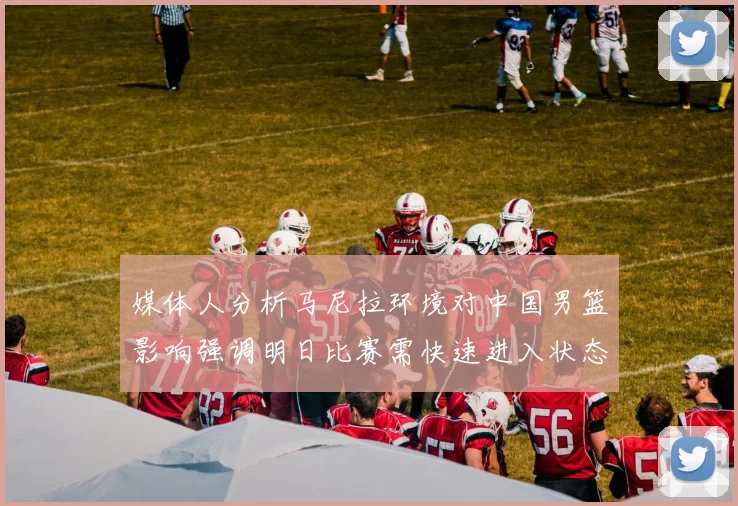 媒体人分析马尼拉环境对中国男篮影响强调明日比赛需快速进入状态