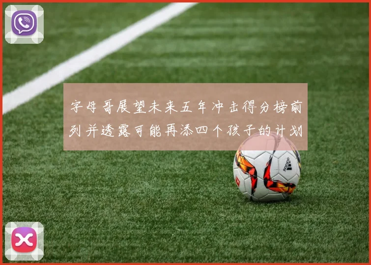 字母哥展望未来五年冲击得分榜前列并透露可能再添四个孩子的计划