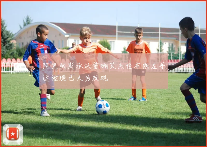 阿里纳斯承认曾嘲笑杰伦布朗左手运控现已大为改观