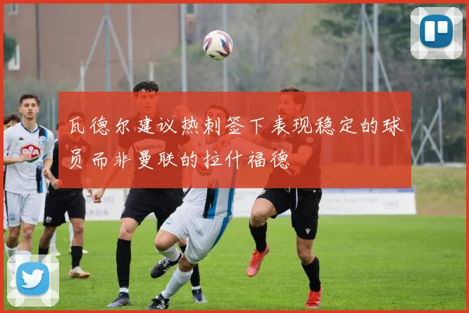 瓦德尔建议热刺签下表现稳定的球员而非曼联的拉什福德