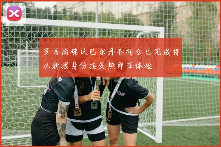 罗马诺确认巴尔丹齐转会已完成将以新援身份接受热那亚体检