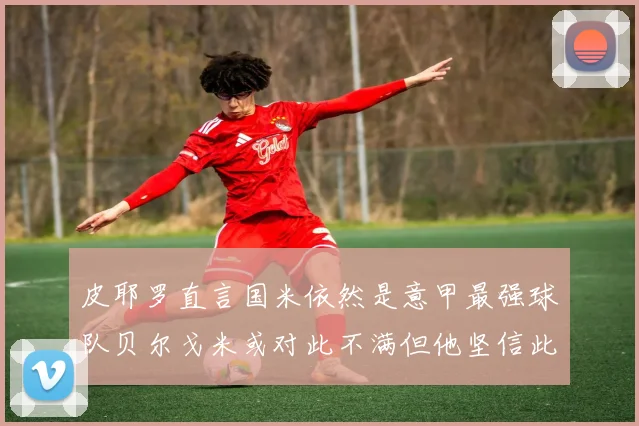 皮耶罗直言国米依然是意甲最强球队贝尔戈米或对此不满但他坚信此言