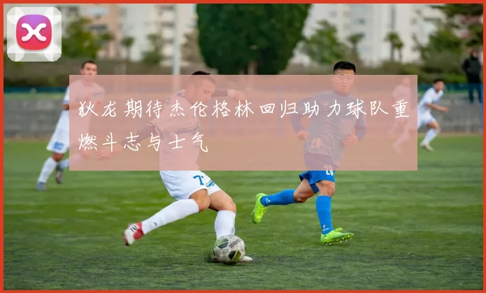 狄龙期待杰伦格林回归助力球队重燃斗志与士气