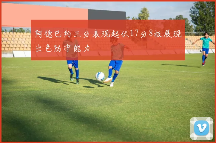 阿德巴约三分表现起伏17分8板展现出色防守能力
