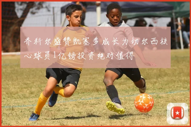 乔科尔盛赞凯塞多成长为切尔西核心球员1亿镑投资绝对值得