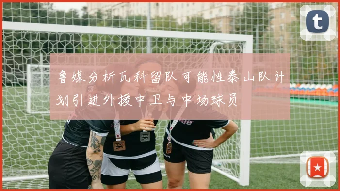 鲁媒分析瓦科留队可能性泰山队计划引进外援中卫与中场球员