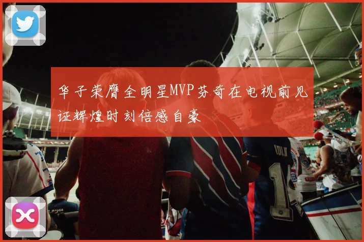 华子荣膺全明星MVP芬奇在电视前见证辉煌时刻倍感自豪