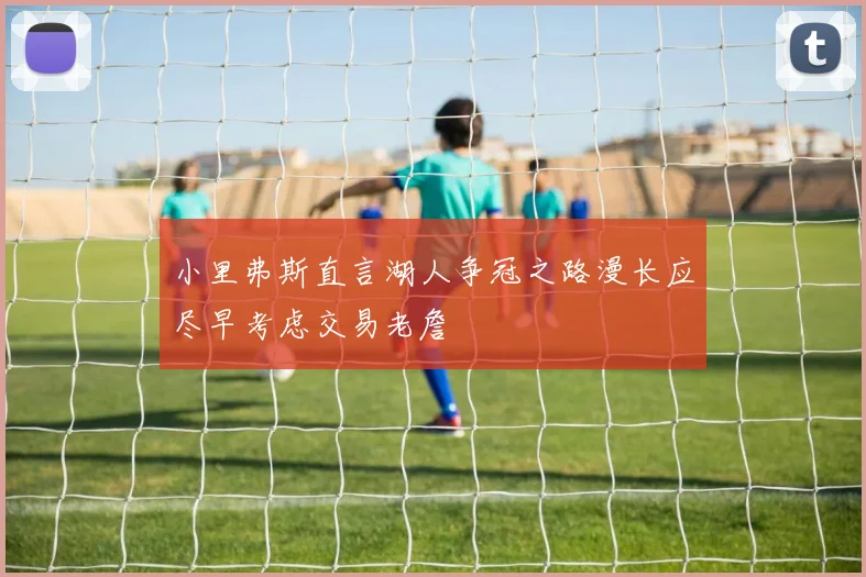小里弗斯直言湖人争冠之路漫长应尽早考虑交易老詹