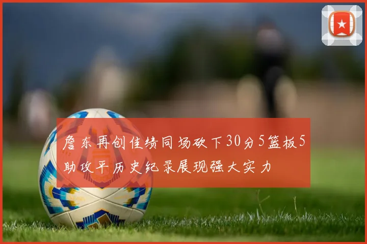 詹东再创佳绩同场砍下30分5篮板5助攻平历史纪录展现强大实力