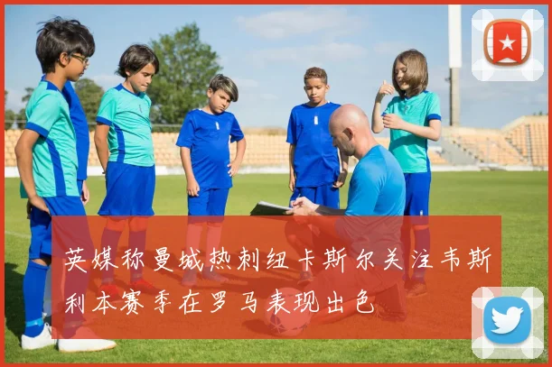 英媒称曼城热刺纽卡斯尔关注韦斯利本赛季在罗马表现出色