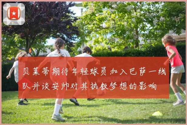 贝莱蒂期待年轻球员加入巴萨一线队并谈安帅对其执教梦想的影响