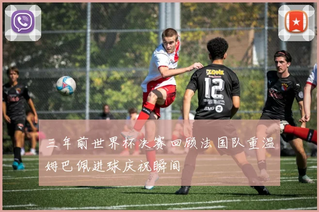 三年前世界杯决赛回顾法国队重温姆巴佩进球庆祝瞬间