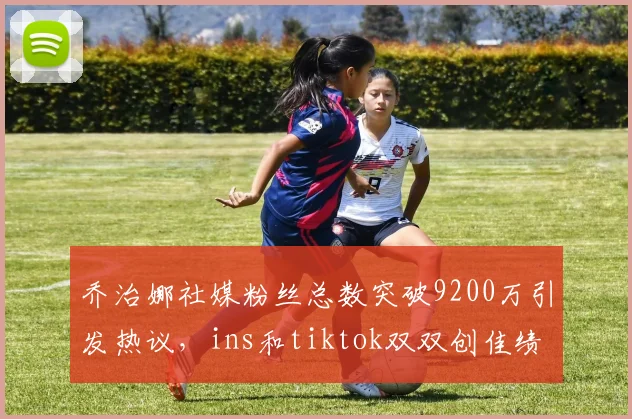 乔治娜社媒粉丝总数突破9200万引发热议，ins和tiktok双双创佳绩