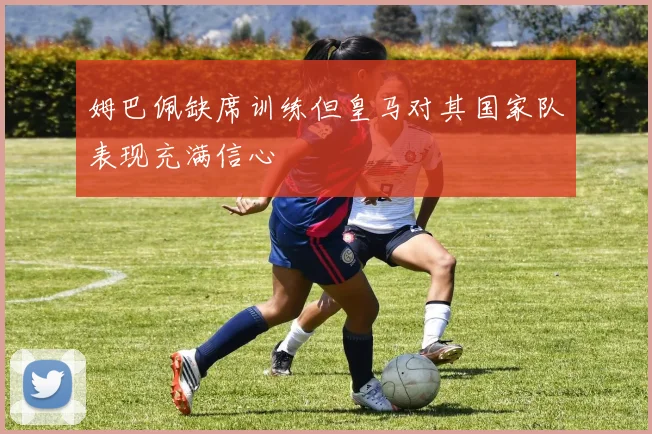 姆巴佩缺席训练但皇马对其国家队表现充满信心