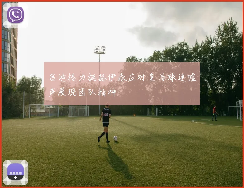 吕迪格力挺赫伊森应对皇马球迷嘘声展现团队精神