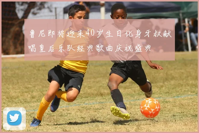 鲁尼即将迎来40岁生日化身牙叔献唱皇后乐队经典歌曲庆祝盛典