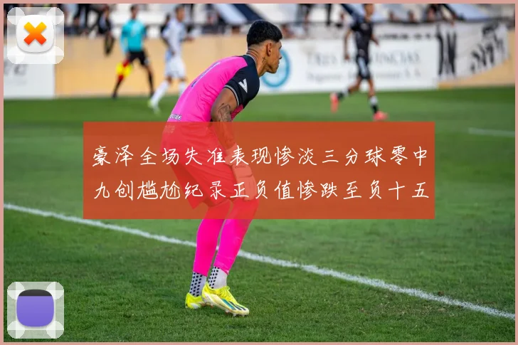 豪泽全场失准表现惨淡三分球零中九创尴尬纪录正负值惨跌至负十五