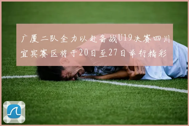广厦二队全力以赴备战U19决赛四川宜宾赛区将于20日至27日举行精彩对决
