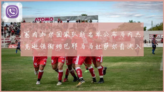 塞内加尔国家队新名单公布马内杰克逊领衔姆巴耶马马杜萨尔首次入选
