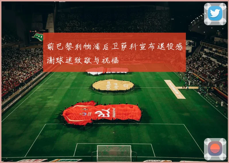 前巴黎利物浦后卫萨科宣布退役感谢球迷致敬与祝福