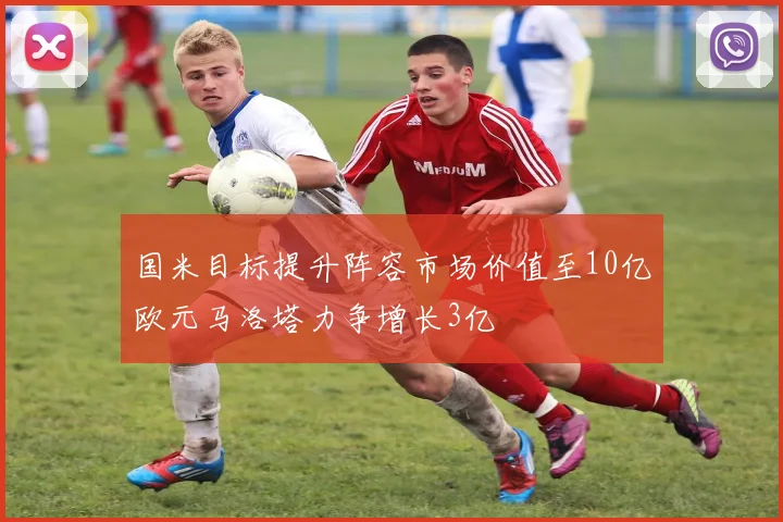 国米目标提升阵容市场价值至10亿欧元马洛塔力争增长3亿