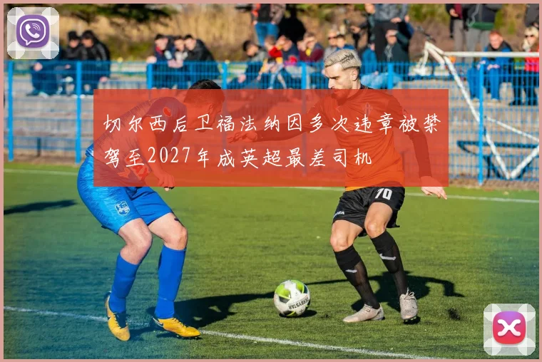 切尔西后卫福法纳因多次违章被禁驾至2027年成英超最差司机