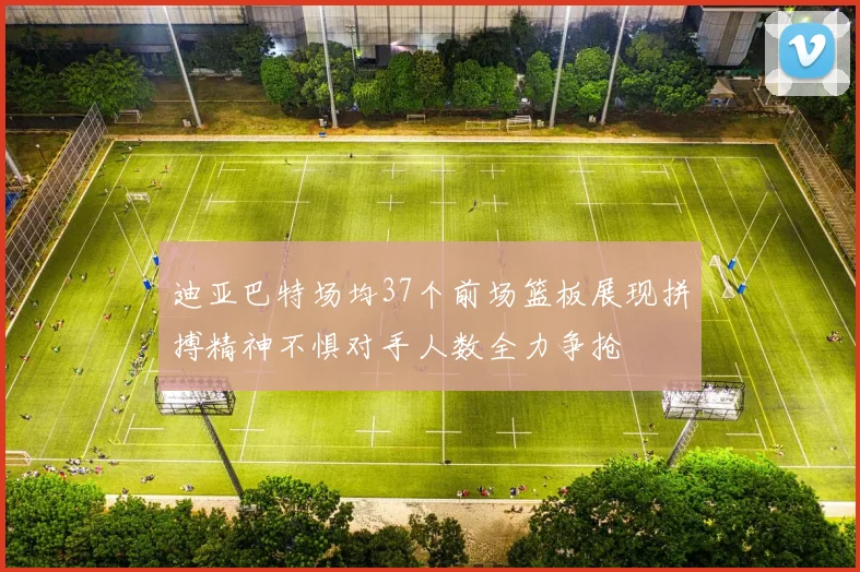 迪亚巴特场均37个前场篮板展现拼搏精神不惧对手人数全力争抢