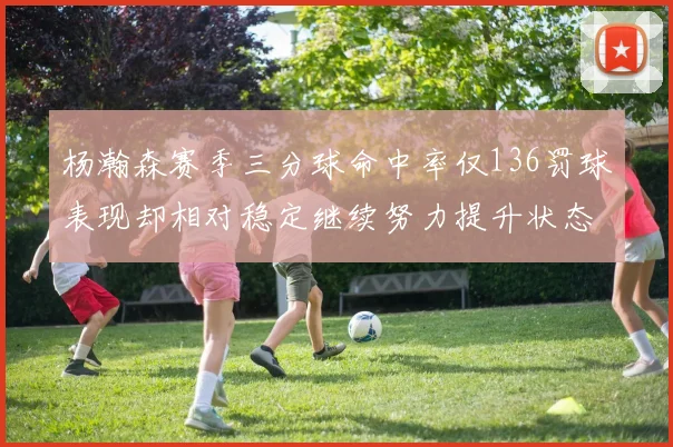 杨瀚森赛季三分球命中率仅136罚球表现却相对稳定继续努力提升状态